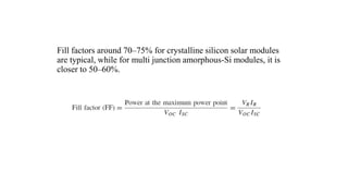 Fill factors around 70–75% for crystalline silicon solar modules
are typical, while for multi junction amorphous-Si modules, it is
closer to 50–60%.
 
