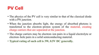 PV Cell
• The physics of the PV cell is very similar to that of the classical diode
with a PN junction.
• When the junction absorbs light, the energy of absorbed photons is
transferred to the electron–proton system of the material, creating
charge carriers that are separated at the junction.
• The charge carriers may be electron–ion pairs in a liquid electrolyte or
electron–hole pairs in a solid semiconducting material.
• Typical rating of such cell is 3W, 0.5V DC generally.
 