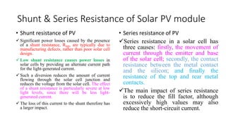 Shunt & Series Resistance of Solar PV module
• Shunt resistance of PV
 Significant power losses caused by the presence
of a shunt resistance, RSH, are typically due to
manufacturing defects, rather than poor solar cell
design.
 Low shunt resistance causes power losses in
solar cells by providing an alternate current path
for the light-generated current.
 Such a diversion reduces the amount of current
flowing through the solar cell junction and
reduces the voltage from the solar cell. The effect
of a shunt resistance is particularly severe at low
light levels, since there will be less light-
generated current.
 The loss of this current to the shunt therefore has
a larger impact.
• Series resistance of PV
Series resistance in a solar cell has
three causes: firstly, the movement of
current through the emitter and base
of the solar cell; secondly, the contact
resistance between the metal contact
and the silicon; and finally the
resistance of the top and rear metal
contacts.
The main impact of series resistance
is to reduce the fill factor, although
excessively high values may also
reduce the short-circuit current.
 