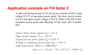 Application example on Fill factor 2
A solar cell having an area of 25 cm2 gives a current of 0.85 A and
voltage 0.55 V at maximum power point. The short circuit current
is 0.9 A and open circuit voltage is 0.65 V. What is the Fill Factor,
maximum power point and efficiency of the solar cell? Consider
STC.
 