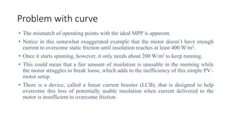 Problem with curve
• The mismatch of operating points with the ideal MPP is apparent.
• Notice in this somewhat exaggerated example that the motor doesn’t have enough
current to overcome static friction until insolation reaches at least 400 W/m2.
• Once it starts spinning, however, it only needs about 200 W/m2 to keep running.
• This could mean that a fair amount of insolation is unusable in the morning while
the motor struggles to break loose, which adds to the inefficiency of this simple PV–
motor setup.
• There is a device, called a linear current booster (LCB), that is designed to help
overcome this loss of potentially usable insolation when current delivered to the
motor is insufficient to overcome friction
 