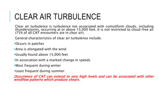 CLEAR AIR TURBULENCE
Clear air turbulence is turbulence not associated with cumuliform clouds, including
thunderstorms, occurring at or above 15,000 feet. It is not restricted to cloud-free air
(75% of all CAT encounters are in clear air).
General characteristics of clear air turbulence include:
Occurs in patches
Area is elongated with the wind
Usually found above 15,000 feet
In association with a marked change in speeds
Most frequent during winter
Least frequent during summer
Occurrence of CAT can extend to very high levels and can be associated with other
windflow patterns which produce shears.
 