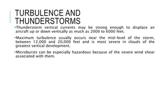 TURBULENCE AND
THUNDERSTORMS
Thunderstorm vertical currents may be strong enough to displace an
aircraft up or down vertically as much as 2000 to 6000 feet.
Maximum turbulence usually occurs near the mid-level of the storm,
between 12,000 and 20,000 feet and is most severe in clouds of the
greatest vertical development.
Microbursts can be especially hazardous because of the severe wind shear
associated with them.
 