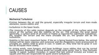 CAUSES
Mechanical Turbulence
Friction between the air and the ground, especially irregular terrain and man-made
obstacles, causes eddies and
turbulence in the lower levels.
The intensity of this eddy motion depends on the strength of the surface wind, the
nature of the surface and the stability of the air. The stronger the wind speed
(generally, a surface wind of 20 knots or higher is required for significant turbulence),
the rougher the terrain and the more unstable the air, the greater will be the
turbulence.
Stability is the most important factor. If the air is being heated from below, the vertical
motion will be more vigorous and extensive and the choppiness more pronounced. In
unstable air, eddies tend to grow in size; in stable air, they tend not to grow in size
but do dissipate more slowly.
In strong winds, even hangars and large buildings cause eddies that can be carried
some distance downwind. Strong winds are usually quite gusty; that is, they fluctuate
rapidly in speed. Sudden increases in speed that last several minutes are known as
squalls and they are responsible for quite severe turbulence.
 