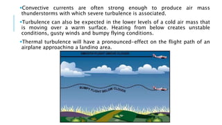 Convective currents are often strong enough to produce air mass
thunderstorms with which severe turbulence is associated.
Turbulence can also be expected in the lower levels of a cold air mass that
is moving over a warm surface. Heating from below creates unstable
conditions, gusty winds and bumpy flying conditions.
Thermal turbulence will have a pronounced-effect on the flight path of an
airplane approaching a landing area.
 