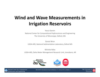 69th SWCS International Annual Conference, 27 - 30 July, 2014, Lombard, ILNational Center for Computational
Hydroscience and Engineering
The University of
Mississippi
Wind and Wave Measurements in 
Irrigation Reservoirs
Yavuz Ozeren
National Center for Computational Hydroscience and Engineering
The University of Mississippi, Oxford, MS
Daniel Wren
USDA‐ARS, National Sedimentation Laboratory, Oxford MS
Michele Reba
USDA‐ARS, Delta Water Management Research Unit, Jonesboro, AR
 