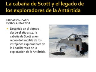 UBICACIÓN: CABO
EVANS, ANTÁRTIDA
 Detenida en el tiempo
desde el año 1912, la
cabaña de Scott es un
recuerdo tangible de los
intrépidos exploradores de
la Edad heroica de la
exploración de la Antártida.
 