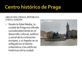 UBICACIÓN: PRAGA, REPÚBLICA
CHECA, EUROPA
 Desde la Edad Media, la
ciudad de Praga ha influido
considerablemente en el
desarrollo cultural, político
y social de la civilización
europea, y su legado se ve
reflejado en el diseño
urbanístico y los edificios
históricos de la ciudad.
 