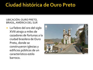 UBICACIÓN: OURO PRETO,
BRASIL,AMÉRICA DEL SUR
 La fiebre del oro del siglo
XVIII atrajo a miles de
cazadores de fortunas a la
ciudad brasilera de Ouro
Preto, donde se
construyeron iglesias y
edificios públicos de un
característico estilo
barroco.
 