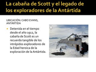 UBICACIÓN: CABO EVANS,
ANTÁRTIDA
 Detenida en el tiempo
desde el año 1912, la
cabaña de Scott es un
recuerdo tangible de los
intrépidos exploradores de
la Edad heroica de la
exploración de la Antártida.
 