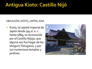 UBICACIÓN: KIOTO, JAPÓN, ASIA
 Kioto, la capital imperial de
Japón desde 794 d. e. c.
hasta 1869, es reconocida
por el Castillo Nijojo, que
alguna vez fue hogar de los
shogunsTokugawa, y por
sus numerosos templos y
jardines.
 
