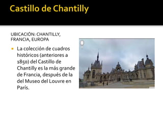 UBICACIÓN: CHANTILLY,
FRANCIA, EUROPA
 La colección de cuadros
históricos (anteriores a
1850) del Castillo de
Chantilly es la más grande
de Francia, después de la
del Museo del Louvre en
París.
 