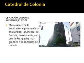UBICACIÓN: COLONIA,
ALEMANIA, EUROPA
 Monumento de la
arquitectura gótica y de la
cristiandad, la Catedral de
Colonia, en Alemania, es
una de las iglesias más
grandes e imponentes del
mundo.
 