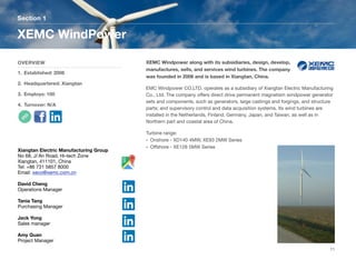 XEMC Windpower along with its subsidiaries, design, develop,
manufactures, sells, and services wind turbines. The company
was founded in 2006 and is based in Xiangtan, China.
EMC Windpower CO.LTD. operates as a subsidiary of Xiangtan Electric Manufacturing
Co., Ltd. The company oﬀers direct drive permanent magnetism windpower generator
sets and components, such as generators, large castings and forgings, and structure
parts; and supervisory control and data acquisition systems. Its wind turbines are
installed in the Netherlands, Finland, Germany, Japan, and Taiwan, as well as in
Northern part and coastal area of China.
Turbine range:
• Onshore - XD140 4MW, XE93 2MW Series
• Oﬀshore - XE128 5MW Series
Section 1
OVERVIEW
1. Established: 2006
2. Headquartered: Xiangtan
3. Employs: 100
4. Turnover: N/A
XEMC WindPower
11
Xiangtan Electric Manufacturing Group
No 68, Ji'An Road, Hi-tech Zone
Xiangtan, 411101, China
Tel: +86 731 5857 8000
Email: xeco@xemc.com.cn
David Cheng
Operations Manager
Tania Tang
Purchasing Manager
Jack Yong
Sales manager
Amy Quan
Project Manager
 