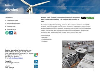 Aluwind A/S is a Danish company specialising in aluminium
wind turbine manufacturing. The company was founded in
1995.
Aluwind is headquartered in Ring, Denmark. The company employs around 100
workers. The company has over 20 years experience in the Wind Energy Industry.
Aluwind oﬀers production, assembly and kitting of structures and components for
towers and Nacelles, and both for onshore and oﬀshore projects. Aluwind has
production and sales locations in Europe, North America and Asia.
Product range:
• Nacelles
• Tower Internals
• Oﬀshore
Section 1
OVERVIEW
1. Established: 1995
2. Headquartered: Ring
3. Employs: 100
4. Turnover: N/A
Aluwind
14
Aluwind Guangdong Windpower Co. Ltd.
1st & 2nd Floor, Building 1, No. 11, JinHui
Road, Jianghai District, Jiangmen City 529000,
Guangdong Province, China
Tel: +86 (750) 3850937
Email: info-chn@aluwind.com
Penny Xie
Purchasing Supervisor
Lei Jiao
Sales Manager
 