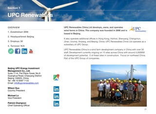 UPC Renewables China Ltd develops, owns, and operates
wind farms in China. The company was founded in 2006 and is
based in Beijing.
It also operates additional oﬃces in Hong Kong, Hohhot, Shenyang, Changchun,
Jinan, Urumqi, Xinjiang, and Beijing, China. UPC Renewables China Ltd operates as a
subsidiary of UPC Group.
UPC Renewables China is a wind farm development company in China with over 50
staﬀ. Development currently ongoing on 15 sites across China with around 4,000MW
of development potential. 5 of these sites in construction. Focus on northeast China.
Part of the UPC Group of companies.
Section 1
OVERVIEW
1. Established: 2006
2. Headquartered: Beijing
3. Employs: 50
4. Turnover: N/A
UPC Renewables
21
Beijing UPC Energy Investment
Management Co., Ltd.
Suite 17-A, The Place Tower, No.9
Guanghua Road, Chaoyang District
Beijing 100020, China
Tel: +86 10 6587 1122
Email: info@upcrenewables.com
Wilson Guo
Country President
Michael Lv
Vice President
Patrick Charignon
Chief Operating Oﬃcer
 