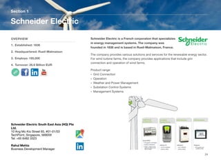 Schneider Electric is a French corporation that specializies
in energy management systems. The company was
founded in 1836 and is based in Rueil-Malmaison, France.
The company provides various solutions and services for the renewable energy sector.
For wind turbine farms, the company provides applications that include grin
connection and operation of wind farms.
Product range:
• Grid Connection
• Operation
• Weather and Power Management
• Substation Control Systems
• Management Systems
Section 1
OVERVIEW
1. Established: 1836
2. Headquartered: Rueil-Malmaison
3. Employs: 185,000
4. Turnover: 26.6 Billion EUR
Schneider Electric
24
Schneider Electric South East Asia (HQ) Pte
Ltd.
10 Ang Mo Kio Street 65, #01-01/03
TechPoint, Singapore, 569059
Tel: +65 6482 3323
Rahul Mehta
Business Development Manager
 