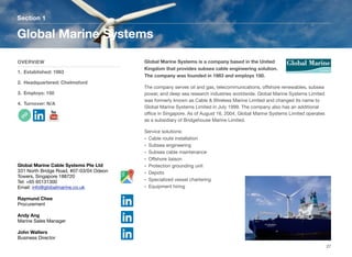 Global Marine Systems is a company based in the United
Kingdom that provides subsea cable engineering solution.
The company was founded in 1983 and employs 150.
The company serves oil and gas, telecommunications, oﬀshore renewables, subsea
power, and deep sea research industries worldwide. Global Marine Systems Limited
was formerly known as Cable & Wireless Marine Limited and changed its name to
Global Marine Systems Limited in July 1999. The company also has an additional
oﬃce in Singapore. As of August 16, 2004, Global Marine Systems Limited operates
as a subsidiary of Bridgehouse Marine Limited.
Service solutions:
• Cable route installation
• Subsea engineering
• Subsea cable maintenance
• Oﬀshore liaison
• Protection grounding unit
• Depots
• Specialized vessel chartering
• Equipment hiring
Section 1
OVERVIEW
1. Established: 1983
2. Headquartered: Chelmsford
3. Employs: 150
4. Turnover: N/A
Global Marine Systems
27
Global Marine Cable Systems Pte Ltd
331 North Bridge Road, #07-03/04 Odeon
Towers, Singapore 188720
Tel: +65 65131300
Email: info@globalmarine.co.uk
Raymund Chee
Procurement
Andy Ang
Marine Sales Manager
John Walters
Business Director
 