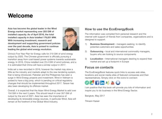 Asia has become the global leader in the Wind
Energy market representing over 203 GW of
installed capacity. As of April 2016, the total
installed capacity in Asia totalled 176,831 MW.
With increasing investment, research and
development and supporting government policies
over the past decade, Asia is poised to continue
leading the global wind energy revolution.
China’s Five-Year Plan for Energy calls for 210 GW of wind energy
output by 2020. The Chinese government is oﬃcially pursuing a
transition away from coal-based power systems towards sustainable
energy. In 2016, China installed over 23.4 GW of wind turbines, and a
it is estimated that China will have a similar output in 2017.
India set a new recorded in 2016, however the market may slow a
little as the industry and markets adapt to the new tendering system,
that is being introduced. Pakistan and the Philippines has seen a
surge in Wind Energy projects and investment. Wind in Vietnam is
poised to have a big jump, which is pending on critical regulatory
changes that should be implemented throughout 2017. Taiwan has
also been developing its oﬀshore market.
Overall, it is expected that the Asian Wind Energy Market to add over
154 GW in the next 5 years. This should result in over 357 GW of
output by the end of 2021. Asia has seen the importance of
developing its renewable energy sources, in particular Wind. Asia will
remain at the forefront of the Global Wind Industry.
How to use the EcoEnergyBook
The information was compiled from personal research and the
internet with support of friends from companies, organizations and is
designed to support:
1) Business Development - managers seeking to identify
potential customers and sales opportunities
2) Outsourcing – local and international commodity managers,
buyers who are looking to source components
3) Localization – International managers desiring to expand their
market and set up a footprint in Europe
Focus on contacts
The EcoEnergyBook features quick links to access web sites,
locations and social media sites of featured companies and their
representatives. Simply click on the icons to connect:
I am positive that this book will provide you lots of information and
inspire you to do business in the Wind Energy Sector.
Bangkok, May 2017
Tilmann Kaiser
Section 1
Welcome
2
 