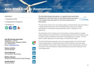 The Asia Wind Energy Association is a regional based association.
Established in December 2016, the Asia Wind Energy Association
is the leading trade association for the wind energy sector in
Asia-Paciﬁc.
The wind power sector is at a very nascent stage in the Asia-Paciﬁc region and there is
a rapidly growing demand for more renewable energy. Acting as the industry
representative, the Asia Wind Energy Association aims to capitalize on this
opportunity.
The association aims to develop and communicate conclusive policies to support
energy regulators and governments in providing better policies for the wind sector and
to create a positive investment environment for developers and investors. This will
lead to a faster deployment of wind energy in the Asia-Paciﬁc region.
The Asia Wind Energy Association acts as the regional platform for all wind power
industry stakeholders to collectively promote the best interests of the wind power
sector. Members include power project developers, turbine manufacturers, technical
consultants, ﬁnancial institutions, regional associations and other institutions in the
wind energy sector.
Section 1
OVERVIEW
1. Established: 2016
2. Headquartered: Singapore
3. Employs: 10
Asia Wind Energy Association
30
Asia Wind Energy Association
CapitaGreen, Level 24
138 Market Street, Singapore 048946
Tel: +65 6679 6071
Email: info@asiawind.org
Pauline Le Bertre
General Manager
Vincent Masureel
Vice President, Wind Energy
Matthieu Monnier
Industry and Oﬀshore Wind Energy Manager
Camille Bredoux
Technical Oﬃcer
 
