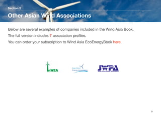 Section 2
Other Asian Wind Associations
31
Below are several examples of companies included in the Wind Asia Book.
The full version includes 7 association proﬁles. 
You can order your subscription to Wind Asia EcoEnergyBook here.
 