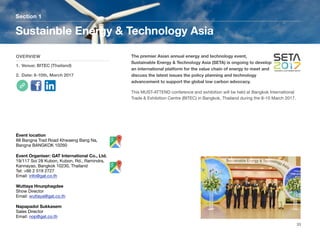 The premier Asian annual energy and technology event,
Sustainable Energy & Technology Asia (SETA) is ongoing to develop
an international platform for the value chain of energy to meet and
discuss the latest issues the policy planning and technology
advancement to support the global low carbon advocacy.
This MUST-ATTEND conference and exhibition will be held at Bangkok International
Trade & Exhibition Centre (BITEC) in Bangkok, Thailand during the 8-10 March 2017.
Section 1
OVERVIEW
1. Venue: BITEC (Thailand)
2. Date: 8-10th, March 2017
Sustainble Energy & Technology Asia
33
Event location
88 Bangna Trad Road Khwaeng Bang Na,
Bangna BANGKOK 10260
Event Organiser: GAT International Co., Ltd.
19/117 Soi 28 Kubon, Kubon, Rd., Ramindra,
Kannayao, Bangkok 10230, Thailand
Tel: +66 2 519 2727
Email: info@gat.co.th
Wuttaya Hnunphagdee
Show Director
Email: wuttaya@gat.co.th
Napapadol Sukkasem
Sales Director
Email: nop@gat.co.th
 