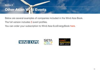 Section 2
Other Asian Wind Events
34
Below are several examples of companies included in the Wind Asia Book.
The full version includes 3 event proﬁles. 
You can order your subscription to Wind Asia EcoEnergyBook here.
 