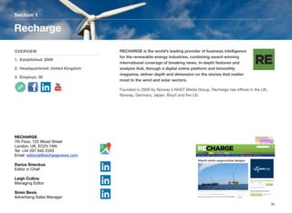 RECHARGE is the world’s leading provider of business intelligence
for the renewable-energy industries, combining award-winning
international coverage of breaking news, in-depth features and
analysis that, through a digital online platform and bimonthly
magazine, deliver depth and dimension on the stories that matter
most to the wind and solar sectors.
Founded in 2009 by Norway's NHST Media Group, Recharge has oﬃces in the UK,
Norway, Germany, Japan, Brazil and the US.
Section 1
OVERVIEW
1. Established: 2009
2. Headquartered: United Kingdom
3. Employs: 30
Recharge
36
RECHARGE
7th Floor, 125 Wood Street
London, UK, EC2V 7AN
Tel: +44 207 645 2345
Email: editorial@rechargenews.com
Darius Snieckus
Editor in Chief
Leigh Collins
Managing Editor
Simin Bevis
Advertising Sales Manager
 