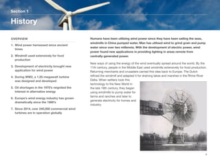 Humans have been utilizing wind power since they have been sailing the seas,
windmills in China pumped water. Man has utilised wind to grind grain and pump
water since over two millennia. With the development of electric power, wind
power found new applications in providing lighting in areas remote from
centrally-generated power.
New ways of using the energy of the wind eventually spread around the world. By the
11th century, people in the Middle East used windmills extensively for food production.
Returning merchants and crusaders carried this idea back to Europe. The Dutch
reﬁned the windmill and adapted it for draining lakes and marshes in the Rhine River
Delta. When settlers took this
technology to the New World in
the late 19th century, they began
using windmills to pump water for
farms and ranches and later to
generate electricity for homes and
industry.
Section 1
OVERVIEW
1. Wind power harnessed since ancient
times
2. Windmill used extensively for food
production
3. Development of electricity brought new
application for wind power
4. During WW2, a 1.25-megawatt turbine
was designed and developed
5. Oil shortages in the 1970’s reignited the
interest in alternative energy
6. Europe’s wind energy industry has grown
dramatically since the 1980’s
7. Since 2014, over 240,000 commercial wind
turbines are in operation globally
History
4
 
