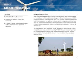 Global Perspective
Wind power was the leading source of new power generating capacity in Europe and
the United States in 2015, and the second largest in China. Globally, a record 63 GW
was added for a total of about 433 GW. Non-OECD countries were responsible for the
majority of installations, led by China, and new markets emerged across Africa, Asia
and Latin America. Corporations and other private entities continued turning to wind
energy for reliable and low-cost power, while many large investors were drawn by its
stable returns.
The oﬀshore sector had a strong year with an estimated 3.4 GW connected to grids,
mostly in Europe, for a world total exceeding 12 GW. Wind power is playing a major
role in meeting electricity demand in an increasing number of countries, including
Denmark (42% of demand in 2015), Germany (more than 60% in four states) and
Uruguay (15.5%).
Section 2
OVERVIEW
1. Global Wind Energy Perspective
2. Oﬀshore and Onshore growth has
increased
3. A look at a various countries wind energy
sectors, installation and operation
capacities
Global Perspective
5
 