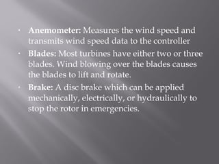 • Anemometer: Measures the wind speed and 
transmits wind speed data to the controller 
• Blades: Most turbines have either two or three 
blades. Wind blowing over the blades causes 
the blades to lift and rotate. 
• Brake: A disc brake which can be applied 
mechanically, electrically, or hydraulically to 
stop the rotor in emergencies. 
 