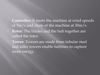  Controller: It starts the machine at wind speeds 
of 3m/s and shuts of the machine at 30m/s. 
 Rotor: The blades and the hub together are 
called the rotor. 
 Tower: Towers are made from tubular steel 
and taller towers enable turbines to capture 
more energy. 
 