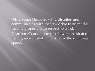  Wind vane: Measures wind direction and 
communicates with the yaw drive to orient the 
turbine properly with respect to wind. 
 Gear box: Gears connect the low-speed shaft to 
the high-speed shaft and increase the rotational 
speed. 
 
