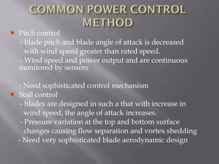 • Pitch control 
- blade pitch and blade angle of attack is decreased 
with wind speed greater than rated speed. 
- Wind speed and power output and are continuous 
monitored by sensors 
- Need sophisticated control mechanism 
• Stall control 
- blades are designed in such a that with increase in 
wind speed, the angle of attack increases. 
- Pressure variation at the top and bottom surface 
changes causing flow separation and vortex shedding 
- Need very sophisticated blade aerodynamic design 
 