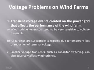 Voltage Problems on Wind Farms 
1. Transient voltage events created on the power grid 
that affects the performance of the wind farm. 
a) Wind turbine generators tend to be very sensitive to voltage 
transients. 
b) All turbines are susceptible to tripping due to temporary loss 
or reduction of terminal voltage. 
c) Smaller voltage transients, such as capacitor switching, can 
also adversely affect wind turbines. 
10/20/14 18 
 