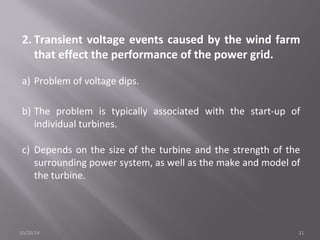 2. Transient voltage events caused by the wind farm 
that effect the performance of the power grid. 
a) Problem of voltage dips. 
b) The problem is typically associated with the start-up of 
individual turbines. 
c) Depends on the size of the turbine and the strength of the 
surrounding power system, as well as the make and model of 
the turbine. 
10/20/14 21 
 