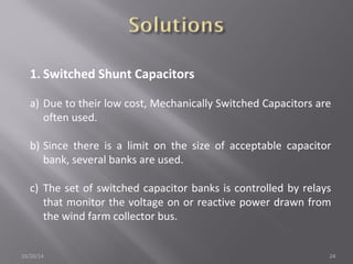 1. Switched Shunt Capacitors 
a) Due to their low cost, Mechanically Switched Capacitors are 
often used. 
b) Since there is a limit on the size of acceptable capacitor 
bank, several banks are used. 
c) The set of switched capacitor banks is controlled by relays 
that monitor the voltage on or reactive power drawn from 
the wind farm collector bus. 
10/20/14 24 
 