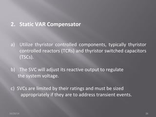 2. Static VAR Compensator 
a) Utilize thyristor controlled components, typically thyristor 
controlled reactors (TCRs) and thyristor switched capacitors 
(TSCs). 
b) The SVC will adjust its reactive output to regulate 
the system voltage. 
c) SVCs are limited by their ratings and must be sized 
appropriately if they are to address transient events. 
10/20/14 26 
 