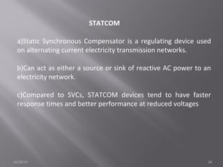 STATCOM 
a)Static Synchronous Compensator is a regulating device used 
on alternating current electricity transmission networks. 
b)Can act as either a source or sink of reactive AC power to an 
electricity network. 
c)Compared to SVCs, STATCOM devices tend to have faster 
response times and better performance at reduced voltages 
10/20/14 28 
 