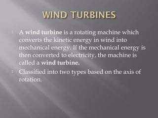  A wind turbine is a rotating machine which 
converts the kinetic energy in wind into 
mechanical energy. If the mechanical energy is 
then converted to electricity, the machine is 
called a wind turbine. 
 Classified into two types based on the axis of 
rotation. 
 