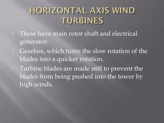  These have main rotor shaft and electrical 
generator. 
 Gearbox, which turns the slow rotation of the 
blades into a quicker rotation. 
 Turbine blades are made stiff to prevent the 
blades from being pushed into the tower by 
high winds. 
 