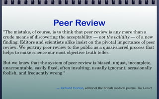 Peer Review
"The mistake, of course, is to think that peer review is any more than a
crude means of discovering the accept...
