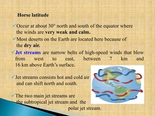 Most deserts on the Earth are located here because of
the dry air.
Horse latitude
Occur at about 30° north and south of the equator where
the winds are very weak and calm.
Jet streams are narrow belts of high-speed winds that blow
from west to east, between 7 km and
16 km above Earth’s surface.
Jet streams consists hot and cold air
and can shift north and south.
The two main jet streams are
the subtropical jet stream and the
polar jet stream.
 