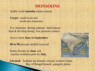  Arabic word mausim means season.
 2 types south-west and
north-east monsoon.
 S-w monsoon during summer land masses
heat & develop strong low pressure centres.
 Active from June to September
 80 to 90 percent rainfall received
 Enters Kerala on June and
 reaches northern parts by July.
2 branch Arabian sea branch- crosses western Ghats
 Bay of Bengal branch- gangetic plains.
 
