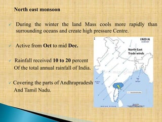 North east monsoon
 During the winter the land Mass cools more rapidly than
surrounding oceans and create high pressure Centre.
 Active from Oct to mid Dec.
 Rainfall received 10 to 20 percent
Of the total annual rainfall of India.
 Covering the parts of Andhrapradesh
And Tamil Nadu.
 