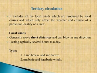 It includes all the local winds which are produced by local
causes and which only affect the weather and climate of a
particular locality or a area.
Local winds
 Generally move short distances and can blow in any direction
 Lasting typically several hours to a day.
Types
1. Land breeze and see breeze.
2.Anabatic and katabatic winds.
 