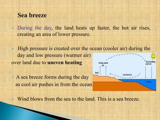  During the day, the land heats up faster, the hot air rises,
creating an area of lower pressure.
 High pressure is created over the ocean (cooler air) during the
day and low pressure (warmer air)
over land due to uneven heating
 A sea breeze forms during the day
as cool air pushes in from the ocean.
 Wind blows from the sea to the land. This is a sea breeze.
 