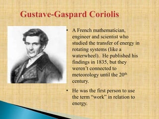 • A French mathematician,
engineer and scientist who
studied the transfer of energy in
rotating systems (like a
waterwheel). He published his
findings in 1835, but they
weren’t connected to
meteorology until the 20th
century.
• He was the first person to use
the term “work” in relation to
energy.
 