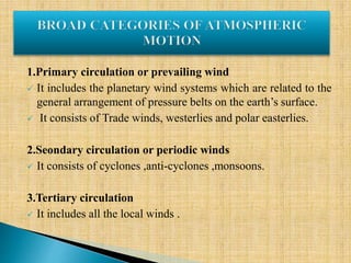 1.Primary circulation or prevailing wind
 It includes the planetary wind systems which are related to the
general arrangement of pressure belts on the earth’s surface.
 It consists of Trade winds, westerlies and polar easterlies.
2.Seondary circulation or periodic winds
 It consists of cyclones ,anti-cyclones ,monsoons.
3.Tertiary circulation
 It includes all the local winds .
 