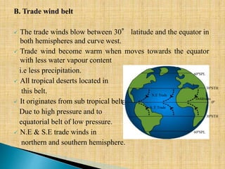B. Trade wind belt
 The trade winds blow between 30° latitude and the equator in
both hemispheres and curve west.
 Trade wind become warm when moves towards the equator
with less water vapour content
i.e less precipitation.
 All tropical deserts located in
this belt.
 It originates from sub tropical belt
Due to high pressure and to
equatorial belt of low pressure.
 N.E & S.E trade winds in
northern and southern hemisphere.
E
N.E Trade
S. E Trade
Doldrums
300STH
300STH
600SPL
600SPL
00
 